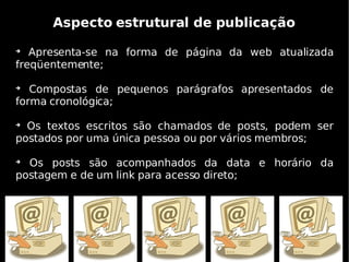 Aspecto estrutural de publicação

   Apresenta-se na forma de página da web atualizada
freqüentemente;


   Compostas de pequenos parágrafos apresentados de
forma cronológica;


  Os textos escritos são chamados de posts, podem ser
postados por uma única pessoa ou por vários membros;


  Os posts são acompanhados da data e horário da
postagem e de um link para acesso direto;
 