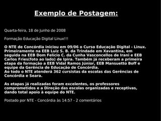 Exemplo de Postagem:

Quarta-feira, 18 de Junho de 2008

Formação Educação Digital Linux!!!

O NTE de Concórdia iniciou em 09/06 o Curso Educação Digital - Linux.
Primeiramente na EEB Luiz S. B. da Trindade em Xavantina, em
seguida na EEB Dom Felício C. da Cunha Vasconcellos de Irani e EEB
Carlos Fries(foto ao lado) de Ipira. Também já receberam a primeira
etapa da formação a EEB Vidal Ramos Júnior, EEB Mansuetto Boff e
equipe da Gerência de Educação de Concórdia.
Ao todo o NTE atenderá 362 cursistas da escolas das Gerências de
Concórdia e Seara.

As etapas já realizadas foram excelentes, os professores
comprometidos e a Direção das escolas organizadas e receptivas,
dando total apoio à equipe do NTE.

Postado por NTE - Concórdia às 14:57 - 2 comentários
 