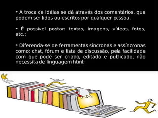 
 A troca de idéias se dá através dos comentários, que
podem ser lidos ou escritos por qualquer pessoa.


  É possível postar: textos, imagens, vídeos, fotos,
etc.;


 Diferencia-se de ferramentas síncronas e assíncronas
como: chat, fórum e lista de discussão, pela facilidade
com que pode ser criado, editado e publicado, não
necessita de linguagem html;
 