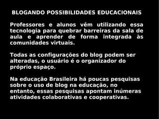 BLOGANDO POSSIBILIDADES EDUCACIONAIS

Professores e alunos vêm utilizando essa
tecnologia para quebrar barreiras da sala de
aula e aprender de forma integrada às
comunidades virtuais.

Todas as configurações do blog podem ser
alteradas, o usuário é o organizador do
próprio espaço.

Na educação Brasileira há poucas pesquisas
sobre o uso de blog na educação, no
entanto, essas pesquisas apontam inúmeras
atividades colaborativas e cooperativas.
 
