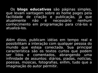Os blogs educativos são páginas simples,
que levam vantagem sobre as home pages pela
facilidade de criação e publicação, já que
atualmente    não   é  necessário   nenhum
conhecimento em programação para criá-los e
atualizá-los.


Além disso, publicam idéias em tempo real e
possibilitam a interação com qualquer pessoa do
mundo que esteja conectada. Sua principal
característica são os textos curtos que podem
ser lidos e comentados, abrangendo uma
infinidade de assuntos: diários, piadas, notícias,
poesias, músicas, fotografias, enfim, tudo que a
imaginação do autor permitir.
 