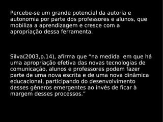Percebe-se um grande potencial da autoria e
autonomia por parte dos professores e alunos, que
mobiliza a aprendizagem e cresce com a
apropriação dessa ferramenta.



Silva(2003,p.14), afirma que “na medida em que há
uma apropriação efetiva das novas tecnologias de
comunicação, alunos e professores podem fazer
parte de uma nova escrita e de uma nova dinâmica
educacional, participando do desenvolvimento
desses gêneros emergentes ao invés de ficar à
margem desses processos.”
 