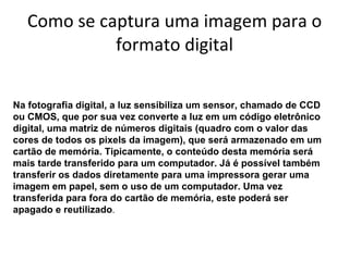 Como se captura uma imagem para o formato digital Na fotografia digital, a luz sensibiliza um sensor, chamado de CCD ou CMOS, que por sua vez converte a luz em um código eletrônico digital, uma matriz de números digitais (quadro com o valor das cores de todos os pixels da imagem), que será armazenado em um cartão de memória. Tipicamente, o conteúdo desta memória será mais tarde transferido para um computador. Já é possível também transferir os dados diretamente para uma impressora gerar uma imagem em papel, sem o uso de um computador. Uma vez transferida para fora do cartão de memória, este poderá ser apagado e reutilizado .  