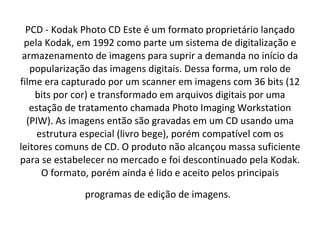 PCD - Kodak Photo CD Este é um formato proprietário lançado pela Kodak, em 1992 como parte um sistema de digitalização e armazenamento de imagens para suprir a demanda no início da popularização das imagens digitais. Dessa forma, um rolo de filme era capturado por um scanner em imagens com 36 bits (12 bits por cor) e transformado em arquivos digitais por uma estação de tratamento chamada Photo Imaging Workstation (PIW). As imagens então são gravadas em um CD usando uma estrutura especial (livro bege), porém compatível com os leitores comuns de CD. O produto não alcançou massa suficiente para se estabelecer no mercado e foi descontinuado pela Kodak. O formato, porém ainda é lido e aceito pelos principais programas de edição de imagens.   