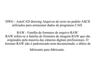 DWG - AutoCAD drawing Arquivos de texto no padrão ASCII utilizados para armazenar dados de programas CAD.  RAW - Família de formatos de arquivo RAW  RAW refere-se à família de formatos de imagem RAW que são originados pela maioria das câmeras digitais profissionais. O formato RAW não é padronizado nem documentado, e difere de fabricante para fabricante.   