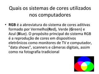Quais os sistemas de cores utilizados nos computadores RGB  é a abreviatura do sistema de cores aditivas formado por Vermelho( R ed), Verde ( G reen) e Azul ( B lue). O propósito principal do sistema RGB é a reprodução de cores em dispositivos eletrônicos como monitores de TV e computador, "data shows", scanners e câmeras digitais, assim como na fotografia tradicional 