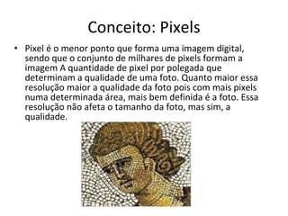 Conceito: Pixels Pixel é o menor ponto que forma uma imagem digital, sendo que o conjunto de milhares de pixels formam a imagem A quantidade de pixel por polegada que determinam a qualidade de uma foto. Quanto maior essa resolução maior a qualidade da foto pois com mais pixels numa determinada área, mais bem definida é a foto. Essa resolução não afeta o tamanho da foto, mas sim, a qualidade.  