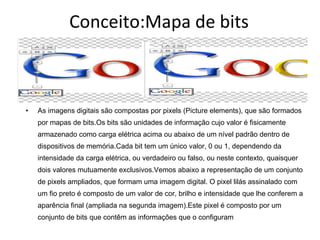 Conceito:Mapa de bits As imagens digitais são compostas por pixels (Picture elements), que são formados por mapas de bits.Os bits são unidades de informação cujo valor é fisicamente armazenado como carga elétrica acima ou abaixo de um nível padrão dentro de dispositivos de memória.Cada bit tem um único valor, 0 ou 1, dependendo da intensidade da carga elétrica, ou verdadeiro ou falso, ou neste contexto, quaisquer dois valores mutuamente exclusivos.Vemos abaixo a representação de um conjunto de pixels ampliados, que formam uma imagem digital. O pixel lilás assinalado com um fio preto é composto de um valor de cor, brilho e intensidade que lhe conferem a aparência final (ampliada na segunda imagem).Este pixel é composto por um conjunto de bits que contêm as informações que o configuram 