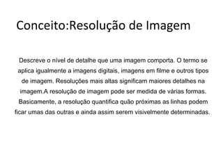 Conceito:Resolução de Imagem Descreve o nível de detalhe que uma imagem comporta. O termo se aplica igualmente a imagens digitais, imagens em filme e outros tipos de imagem. Resoluções mais altas significam maiores detalhes na imagem.A resolução de imagem pode ser medida de várias formas. Basicamente, a resolução quantifica quão próximas as linhas podem ficar umas das outras e ainda assim serem visivelmente determinadas.  