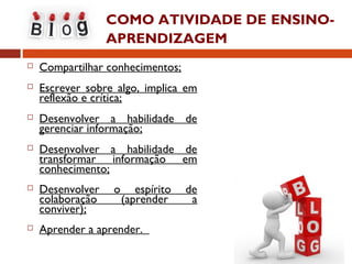 COMO ATIVIDADE DE ENSINO-
APRENDIZAGEM
 Compartilhar conhecimentos;
 Escrever sobre algo, implica em
reflexão e crítica;
 Desenvolver a habilidade de
gerenciar informação;
 Desenvolver a habilidade de
transformar informação em
conhecimento;
 Desenvolver o espírito de
colaboração (aprender a
conviver);
 Aprender a aprender.
 