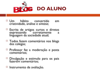 DO ALUNO
 Um hábito convertido em
criatividade, análise e síntese;
 Escrita de artigos curtos e diretos
expressando corretamente a
linguagem da sociedade atual;
 Todos fazem comentários nos blogs
dos colegas;
 Professor faz a moderação e posta
comentários;
 Divulgação e estimulo para os pais
fazerem comentários;
 Instrumento de avaliação.
 