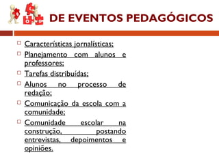 DE EVENTOS PEDAGÓGICOS
 Características jornalísticas;
 Planejamento com alunos e
professores;
 Tarefas distribuídas;
 Alunos no processo de
redação;
 Comunicação da escola com a
comunidade;
 Comunidade escolar na
construção, postando
entrevistas, depoimentos e
opiniões.
 