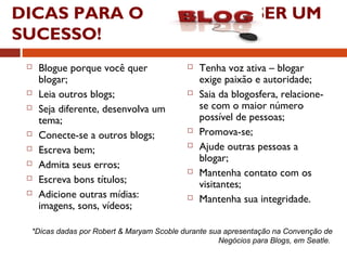 DICAS PARA O SER UM
SUCESSO!
 Blogue porque você quer
blogar;
 Leia outros blogs;
 Seja diferente, desenvolva um
tema;
 Conecte-se a outros blogs;
 Escreva bem;
 Admita seus erros;
 Escreva bons títulos;
 Adicione outras mídias:
imagens, sons, vídeos;
 Tenha voz ativa – blogar
exige paixão e autoridade;
 Saia da blogosfera, relacione-
se com o maior número
possível de pessoas;
 Promova-se;
 Ajude outras pessoas a
blogar;
 Mantenha contato com os
visitantes;
 Mantenha sua integridade.
*Dicas dadas por Robert & Maryam Scoble durante sua apresentação na Convenção de
Negócios para Blogs, em Seatle.
 