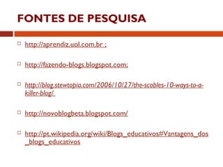 FONTES DE PESQUISA
 http://aprendiz.uol.com.br ;
 http://fazendo-blogs.blogspot.com;
 http://blog.stewtopia.com/2006/10/27/the-scobles-10-ways-to-a-
killer-blog/
 http://novoblogbeta.blogspot.com/
 http://pt.wikipedia.org/wiki/Blogs_educativos#Vantagens_dos
_blogs_educativos
 