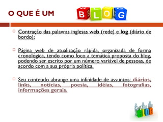 O QUE É UM ?
 Contração das palavras inglesas web (rede) e log (diário de
bordo);
 Página web de atualização rápida, organizada de forma
cronológica, tendo como foco a temática proposta do blog,
podendo ser escrito por um número variável de pessoas, de
acordo com a sua própria política.
 Seu conteúdo abrange uma infinidade de assuntos: diários,
links, notícias, poesia, idéias, fotografias,
informações gerais.
 