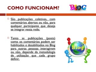 COMO FUNCIONAM?
 São publicações coletivas, com
comentários abertos ou não, para
qualquer participante que deseja
se integrar nesta rede;
 Tanto as publicações (posts)
como os comentários podem ser
habilitados e desabilitados no Blog
para outras pessoas interagirem
ou não, depende da metodologia
de utilização que cada grupo
definir.
 