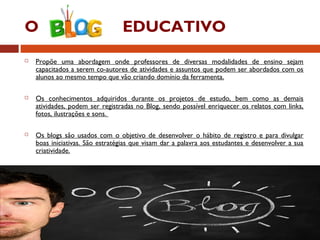 O EDUCATIVO
 Propõe uma abordagem onde professores de diversas modalidades de ensino sejam
capacitados a serem co-autores de atividades e assuntos que podem ser abordados com os
alunos ao mesmo tempo que vão criando domínio da ferramenta.
 Os conhecimentos adquiridos durante os projetos de estudo, bem como as demais
atividades, podem ser registradas no Blog, sendo possível enriquecer os relatos com links,
fotos, ilustrações e sons.
 Os blogs são usados com o objetivo de desenvolver o hábito de registro e para divulgar
boas iniciativas. São estratégias que visam dar a palavra aos estudantes e desenvolver a sua
criatividade.
 