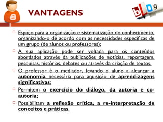 VANTAGENS
 Espaço para a organização e sistematização do conhecimento,
organizando-o de acordo com as necessidades específicas de
um grupo (de alunos ou professores);
 A sua aplicação pode ser voltada para os conteúdos
abordados através da publicações de notícias, reportagem,
pesquisas, histórias, debates ou através da criação de textos.
 O professor é o mediador, levando o aluno a alcançar a
autonomia necessária para aquisição de aprendizagens
significativas;
 Permitem o exercício do diálogo, da autoria e co-
autoria;
 Possibilitam a reflexão crítica, a re-interpretação de
conceitos e práticas.
 