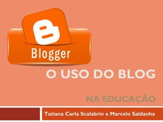 O USO DO BLOG
NA EDUCAÇÃO
Tatiana Carla Scalabrin e Marcelo Saldanha
 