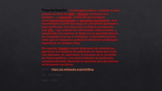 Popularização : A mensagem passou a modelar o meio,
quando no início de 2000, o Blogger introduziu uma
inovação – o permalink, conhecido em português
como ligação permanente ou apontador permanente – que
transformaria o perfil dos blogs. Os permalinks garantiam a
cada publicação num blog uma localização permanente -
uma URL – que poderia ser referenciada. Anteriormente, a
recuperação em arquivos de blogs só era garantida através
da navegação livre (ou cronológica). O permalink permitia
então que os blogueiros pudessem referenciar publicações
específicas em qualquer blog.
Em seguida, hackers criaram programas de comentários
aplicáveis aos sistemas de publicação de blogs que ainda
não ofereciam tal capacidade. O processo de se comentar
em blogs significou uma democratização da publicação,
consequentemente reduzindo as barreiras para que leitores
se tornassem escritores.
Fonte : https://pt.wikipedia.org/wiki/Blog
Dia : 01/10/2018
Hora : 17:09
 