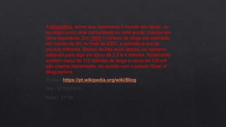 A blogosfera, termo que representa o mundo dos blogs, ou
os blogs como uma comunidade ou rede social, cresceu em
ritmo espantoso. Em 1999 o número de blogs era estimado
em menos de 50; no final de 2000, a estimativa era de
poucos milhares. Menos de três anos depois, os números
saltaram para algo em torno de 2,5 a 4 milhões. Atualmente
existem cerca de 112 milhões de blogs e cerca de 120 mil
são criados diariamente, de acordo com o estudo State of
Blogosphere.
Fonte : https://pt.wikipedia.org/wiki/Blog
Dia : 01/10/2018
Hora : 17:10
 