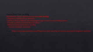 Passos Para Criar um Blog
Basicamente, siga os seguintes passos para criar um blog:
- Escolha um assunto do seu interesse;
- Defina se você irá utilizar uma hospedagem paga ou uma versão de blog gratuita
- Execute a criação através do local escolhido
- Defina um tema visual para o seu blog
- Comece a publicar conteúdos.
Fonte : https://www.agenciamestre.com/blogs/como-fazer-um-blog-de-sucesso-guia-para-o-blogueiro-iniciante/
Dia : 01/10/2018
Hora : 17:25
 