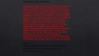 Reotimize o Seu Conteúdo
A grande maioria dos blogueiros postam seus artigos e os
deixam esquecidos, isso é um grande erro! Como eu
disse conteúdo é tudo! A re-otimização do seu artigo lhe
trará, sem dúvidas, uma grande vantagem frente a seus
concorrentes. Para fazer isso basta você usar o Google
Analytics e verificar quais as palavras-chave de entrada
do seu blog e principalmente quais as principais landing
pages do blog e suas respectivas palavras-chave de
entrada dos seus principais artigos, tendo tudo isto
detectado basta você reotimizá-lo, como você pode
acompanhar passo a passo nos artigos do Fábio Re-
otimizando seu conteúdo para conseguir mais
visitas e Re-otimizando seu conteúdo para conseguir
mais visitasII. Faça um teste com um artigo, faça a
escolha, re-otimize seu conteúdo seguindo os passos
ensinados nos dois posts do Fábio, e faça um
acompanhamento da evolução do posicionamento da(s)
sua(s) palavra(s)-chave, você verá como a re-otimização
de conteúdo será um fator chave no sucesso do seu blog.
Fonte :
https://www.agenciamestre.com/blogs/como-
fazer-um-blog-de-sucesso-guia-para-o-
blogueiro-iniciante/
 