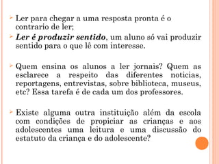  Ler para chegar a uma resposta pronta é o
contrario de ler;
 Ler é produzir sentido, um aluno só vai produzir
sentido para o que lê com interesse.
 Quem ensina os alunos a ler jornais? Quem as
esclarece a respeito das diferentes noticias,
reportagens, entrevistas, sobre biblioteca, museus,
etc? Essa tarefa é de cada um dos professores.
 Existe alguma outra instituição além da escola
com condições de propiciar as crianças e aos
adolescentes uma leitura e uma discussão do
estatuto da criança e do adolescente?
 