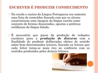 ESCREVER É PRODUZIR CONHECIMENTO
 Na escola o ensino da Língua Portuguesa era somente
uma lista de conteúdos fazendo com que os alunos
construíssem uma imagem da língua escrita como
conjunto de formas dissociadas, opostas a práticas
cotidianas da língua falada.
 É necessário que passe da produção de redações
escolares para a produção de discurso com a
finalidade de produzir deliberados efeitos de sentido
sobre bem determinados leitores, fazendo na leitura que
cada leitor torna-se mais rico no confronto com os
sentidos produzidos pelos demais leitores.
 