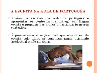 A ESCRITA NA AULA DE PORTUGUÊS
 Ensinar a escrever na aula de português é
apresentar os contextos de diálogo em língua
escrita e propiciar aos alunos a participação nesses
contextos;
 É preciso criar situações para que o exercício da
escrita pelo aluno se constitua numa atividade
intelectual e não na cópia;
 