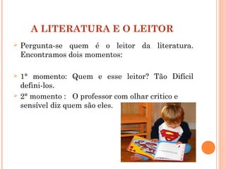 A LITERATURA E O LEITOR
 Pergunta-se quem é o leitor da literatura.
Encontramos dois momentos:
 1° momento: Quem e esse leitor? Tão Difícil
defini-los.
 2° momento : O professor com olhar critico e
sensível diz quem são eles.
 