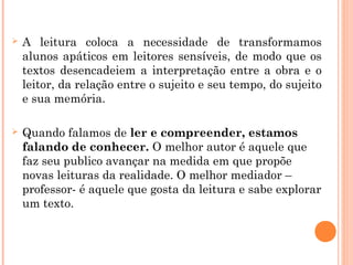  A leitura coloca a necessidade de transformamos
alunos apáticos em leitores sensíveis, de modo que os
textos desencadeiem a interpretação entre a obra e o
leitor, da relação entre o sujeito e seu tempo, do sujeito
e sua memória.
 Quando falamos de ler e compreender, estamos
falando de conhecer. O melhor autor é aquele que
faz seu publico avançar na medida em que propõe
novas leituras da realidade. O melhor mediador –
professor- é aquele que gosta da leitura e sabe explorar
um texto.
 