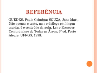 REFERÊNCIA
GUEDES, Paulo Coimbra; SOUZA, Jane Mari.
Não apenas o texto, mas o diálogo em língua
escrita, é o conteúdo da aula. Ler e Escrever:
Compromisso de Todas as Áreas. 6ª ed. Porto
Alegre. UFRGS, 1998.
 