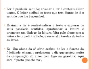  Ler é produzir sentido; ensinar a ler é contextualizar
textos. O leitor atribui ao texto que tem diante de si o
sentido que lhe é acessível.
 Ensinar a ler é contextualizar o texto e explorar os
seus possíveis sentidos, aprofundar a leitura é
promover um dialogo da leitura feita pelo aluno com a
leitura feita pela tradição, e essas são tarefas de todas
as áreas.
 Ex. Um aluno da 5ª série acabou de ler o Soneto da
fidelidade, chama a professora e diz que gostou muito
da comparação do amor com fogo na gasolina: aqui
sora, “ posto que chama”,
 