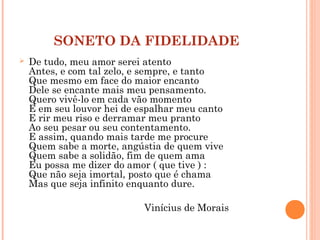 SONETO DA FIDELIDADE
 De tudo, meu amor serei atento
Antes, e com tal zelo, e sempre, e tanto
Que mesmo em face do maior encanto
Dele se encante mais meu pensamento.
Quero vivê-lo em cada vão momento
E em seu louvor hei de espalhar meu canto
E rir meu riso e derramar meu pranto
Ao seu pesar ou seu contentamento.
E assim, quando mais tarde me procure
Quem sabe a morte, angústia de quem vive
Quem sabe a solidão, fim de quem ama
Eu possa me dizer do amor ( que tive ) :
Que não seja imortal, posto que é chama
Mas que seja infinito enquanto dure.
Vinícius de Morais
 