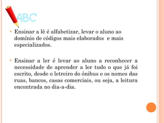  Ensinar a lê é alfabetizar, levar o aluno ao
domínio de códigos mais elaborados e mais
especializados.
 Ensinar a ler é levar ao aluno a reconhecer a
necessidade de aprender a ler tudo o que já foi
escrito, desde o letreiro do ônibus e os nomes das
ruas, bancos, casas comerciais, ou seja, a leitura
encontrada no dia-a-dia.
 