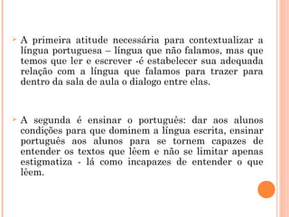  A primeira atitude necessária para contextualizar a
língua portuguesa – língua que não falamos, mas que
temos que ler e escrever -é estabelecer sua adequada
relação com a língua que falamos para trazer para
dentro da sala de aula o dialogo entre elas.
 A segunda é ensinar o português: dar aos alunos
condições para que dominem a língua escrita, ensinar
português aos alunos para se tornem capazes de
entender os textos que lêem e não se limitar apenas
estigmatiza - lá como incapazes de entender o que
lêem.
 