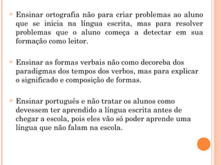  Ensinar ortografia não para criar problemas ao aluno
que se inicia na língua escrita, mas para resolver
problemas que o aluno começa a detectar em sua
formação como leitor.
 Ensinar as formas verbais não como decoreba dos
paradigmas dos tempos dos verbos, mas para explicar
o significado e composição de formas.
 Ensinar português e não tratar os alunos como
devessem ter aprendido a língua escrita antes de
chegar a escola, pois eles vão só poder aprende uma
língua que não falam na escola.
 