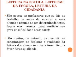 LEITURA NA ESCOLA, LEITURAS
DA ESCOLA, LEITURA DA
CIDADANIA
 São poucos os professores que se dão ao
trabalho de antes de solicitar a seus
alunos o resumo de um determinado texto,
façam eles mesmos, para verificar seu
grau de dificuldade nessa tarefa.
 São muitos, no entanto, os que não se
constrangem de deplorar a qualidade da
leitura dos alunos sem nada terem feito a
favor dessa qualidade.
 