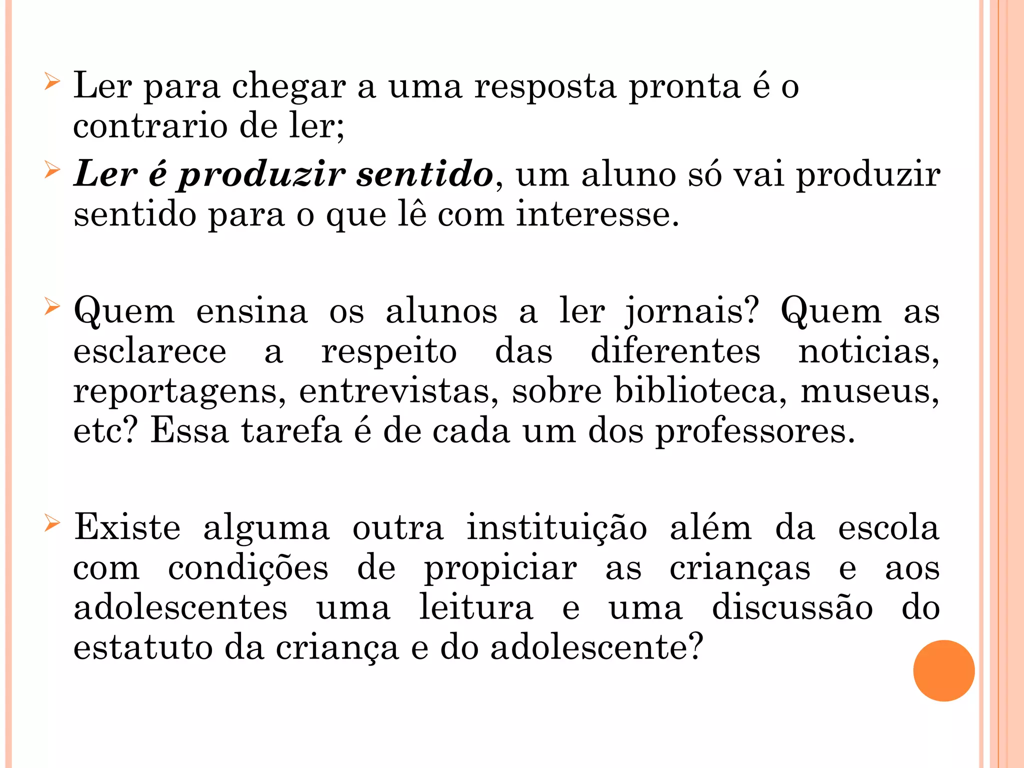 Ler para chegar a uma resposta pronta é o
contrario de ler;
 Ler é produzir sentido, um aluno só vai produzir
sentido para o que lê com interesse.
 Quem ensina os alunos a ler jornais? Quem as
esclarece a respeito das diferentes noticias,
reportagens, entrevistas, sobre biblioteca, museus,
etc? Essa tarefa é de cada um dos professores.
 Existe alguma outra instituição além da escola
com condições de propiciar as crianças e aos
adolescentes uma leitura e uma discussão do
estatuto da criança e do adolescente?
 