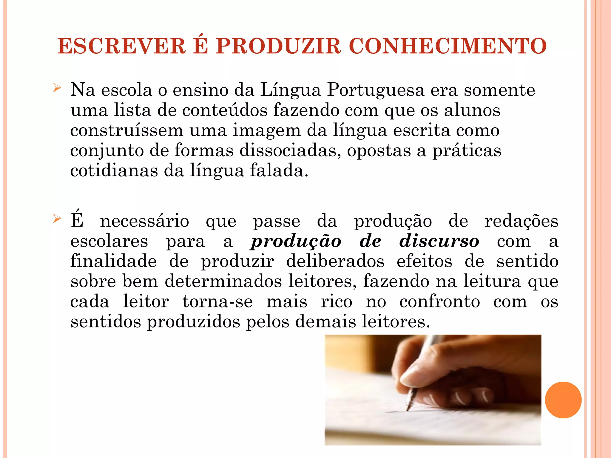 ESCREVER É PRODUZIR CONHECIMENTO
 Na escola o ensino da Língua Portuguesa era somente
uma lista de conteúdos fazendo com que os alunos
construíssem uma imagem da língua escrita como
conjunto de formas dissociadas, opostas a práticas
cotidianas da língua falada.
 É necessário que passe da produção de redações
escolares para a produção de discurso com a
finalidade de produzir deliberados efeitos de sentido
sobre bem determinados leitores, fazendo na leitura que
cada leitor torna-se mais rico no confronto com os
sentidos produzidos pelos demais leitores.
 