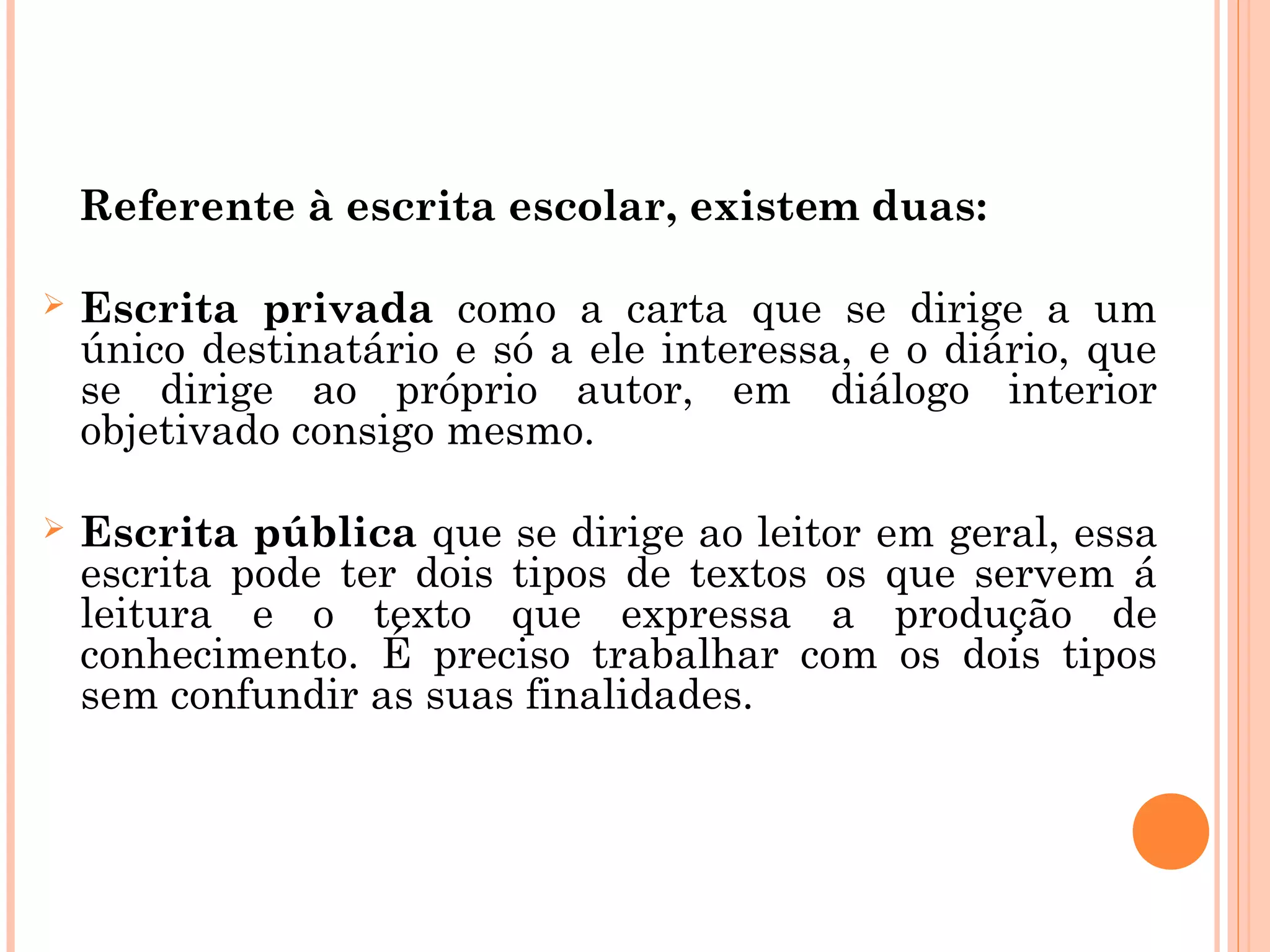 Referente à escrita escolar, existem duas:
 Escrita privada como a carta que se dirige a um
único destinatário e só a ele interessa, e o diário, que
se dirige ao próprio autor, em diálogo interior
objetivado consigo mesmo.
 Escrita pública que se dirige ao leitor em geral, essa
escrita pode ter dois tipos de textos os que servem á
leitura e o texto que expressa a produção de
conhecimento. É preciso trabalhar com os dois tipos
sem confundir as suas finalidades.
 