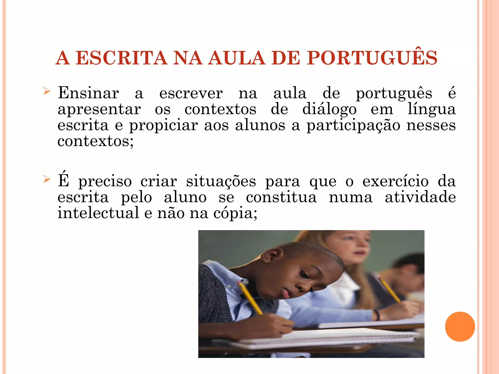A ESCRITA NA AULA DE PORTUGUÊS
 Ensinar a escrever na aula de português é
apresentar os contextos de diálogo em língua
escrita e propiciar aos alunos a participação nesses
contextos;
 É preciso criar situações para que o exercício da
escrita pelo aluno se constitua numa atividade
intelectual e não na cópia;
 