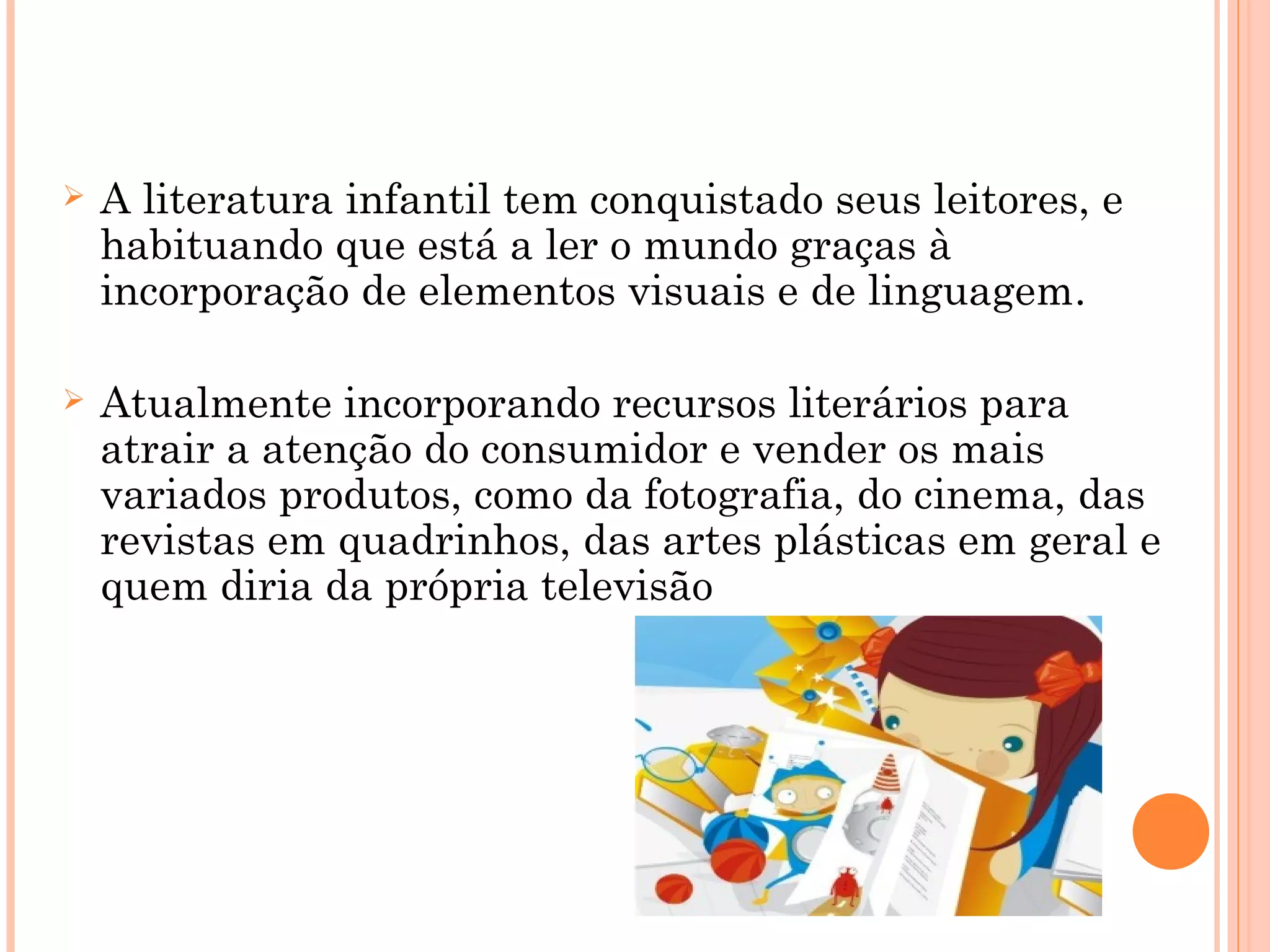  A literatura infantil tem conquistado seus leitores, e
habituando que está a ler o mundo graças à
incorporação de elementos visuais e de linguagem.
 Atualmente incorporando recursos literários para
atrair a atenção do consumidor e vender os mais
variados produtos, como da fotografia, do cinema, das
revistas em quadrinhos, das artes plásticas em geral e
quem diria da própria televisão
 