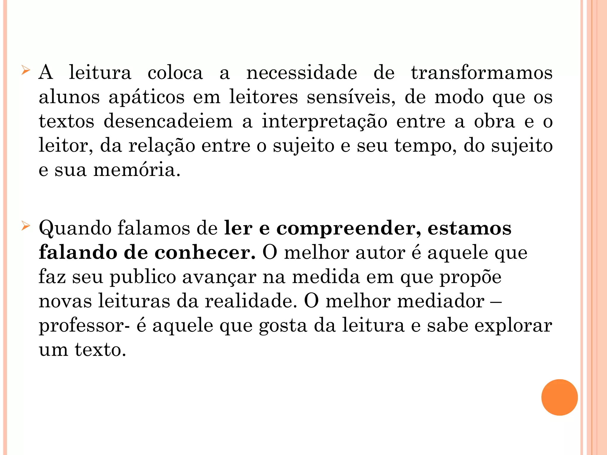  A leitura coloca a necessidade de transformamos
alunos apáticos em leitores sensíveis, de modo que os
textos desencadeiem a interpretação entre a obra e o
leitor, da relação entre o sujeito e seu tempo, do sujeito
e sua memória.
 Quando falamos de ler e compreender, estamos
falando de conhecer. O melhor autor é aquele que
faz seu publico avançar na medida em que propõe
novas leituras da realidade. O melhor mediador –
professor- é aquele que gosta da leitura e sabe explorar
um texto.
 