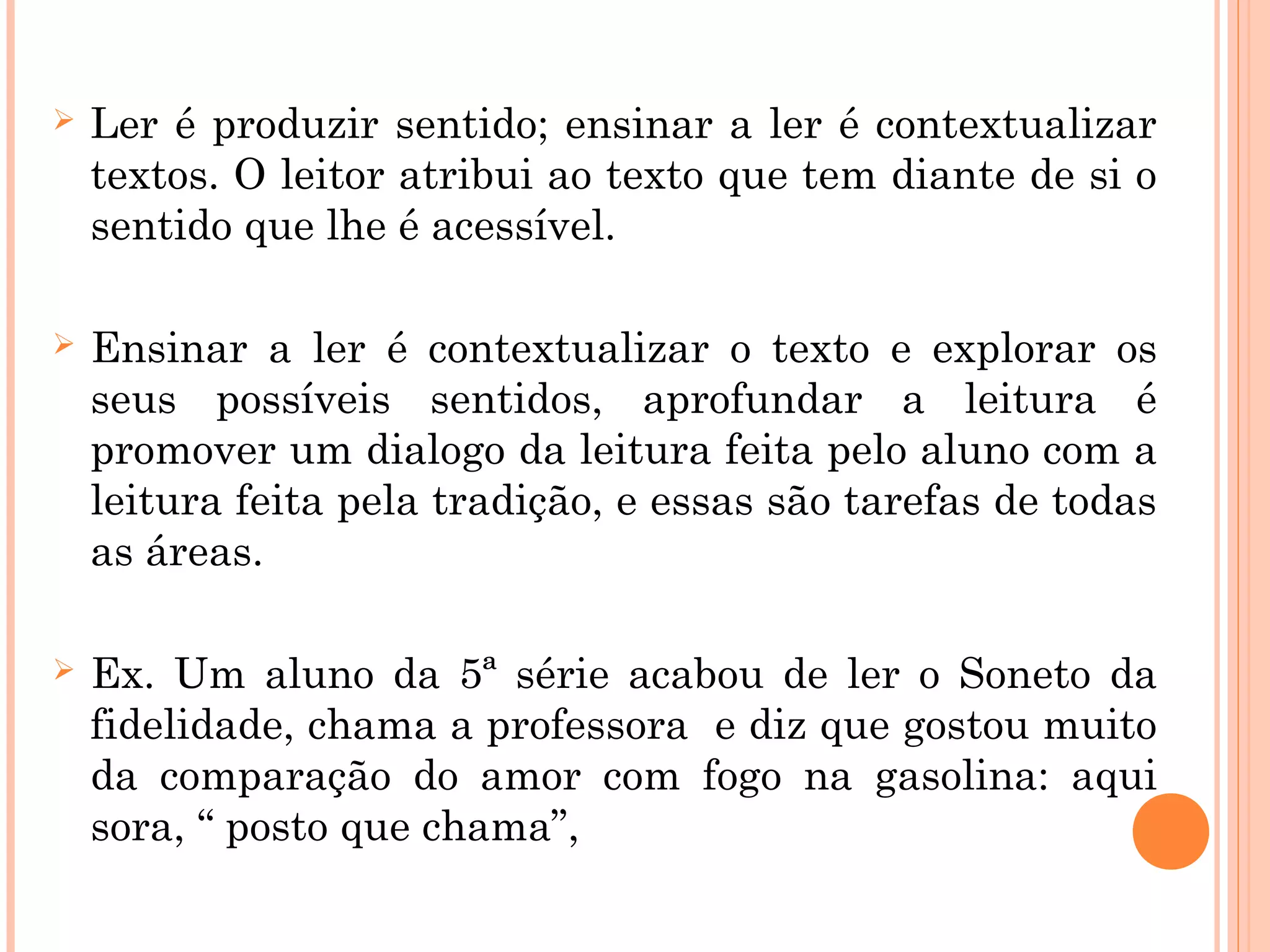  Ler é produzir sentido; ensinar a ler é contextualizar
textos. O leitor atribui ao texto que tem diante de si o
sentido que lhe é acessível.
 Ensinar a ler é contextualizar o texto e explorar os
seus possíveis sentidos, aprofundar a leitura é
promover um dialogo da leitura feita pelo aluno com a
leitura feita pela tradição, e essas são tarefas de todas
as áreas.
 Ex. Um aluno da 5ª série acabou de ler o Soneto da
fidelidade, chama a professora e diz que gostou muito
da comparação do amor com fogo na gasolina: aqui
sora, “ posto que chama”,
 
