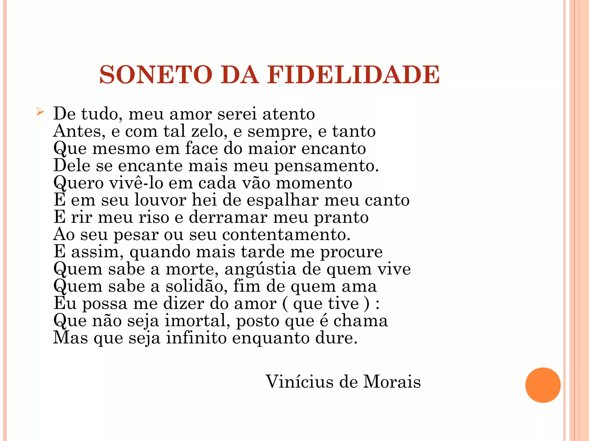 SONETO DA FIDELIDADE
 De tudo, meu amor serei atento
Antes, e com tal zelo, e sempre, e tanto
Que mesmo em face do maior encanto
Dele se encante mais meu pensamento.
Quero vivê-lo em cada vão momento
E em seu louvor hei de espalhar meu canto
E rir meu riso e derramar meu pranto
Ao seu pesar ou seu contentamento.
E assim, quando mais tarde me procure
Quem sabe a morte, angústia de quem vive
Quem sabe a solidão, fim de quem ama
Eu possa me dizer do amor ( que tive ) :
Que não seja imortal, posto que é chama
Mas que seja infinito enquanto dure.
Vinícius de Morais
 