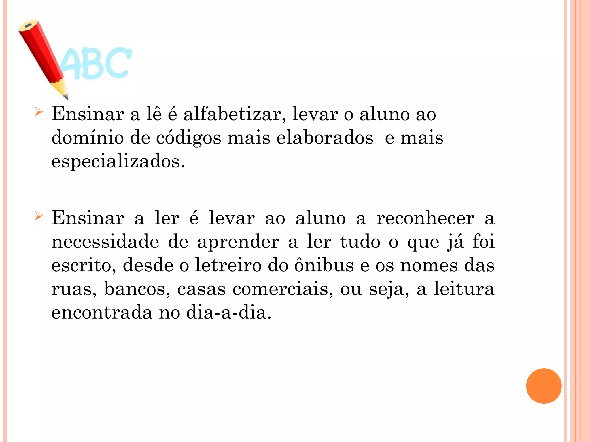  Ensinar a lê é alfabetizar, levar o aluno ao
domínio de códigos mais elaborados e mais
especializados.
 Ensinar a ler é levar ao aluno a reconhecer a
necessidade de aprender a ler tudo o que já foi
escrito, desde o letreiro do ônibus e os nomes das
ruas, bancos, casas comerciais, ou seja, a leitura
encontrada no dia-a-dia.
 