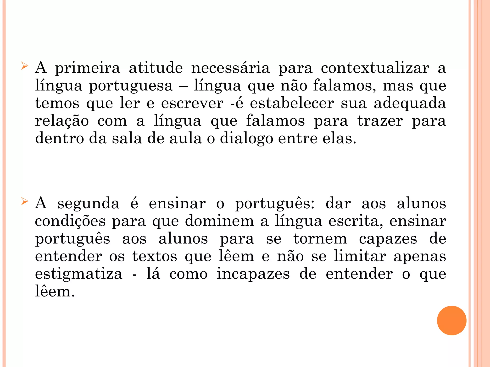  A primeira atitude necessária para contextualizar a
língua portuguesa – língua que não falamos, mas que
temos que ler e escrever -é estabelecer sua adequada
relação com a língua que falamos para trazer para
dentro da sala de aula o dialogo entre elas.
 A segunda é ensinar o português: dar aos alunos
condições para que dominem a língua escrita, ensinar
português aos alunos para se tornem capazes de
entender os textos que lêem e não se limitar apenas
estigmatiza - lá como incapazes de entender o que
lêem.
 