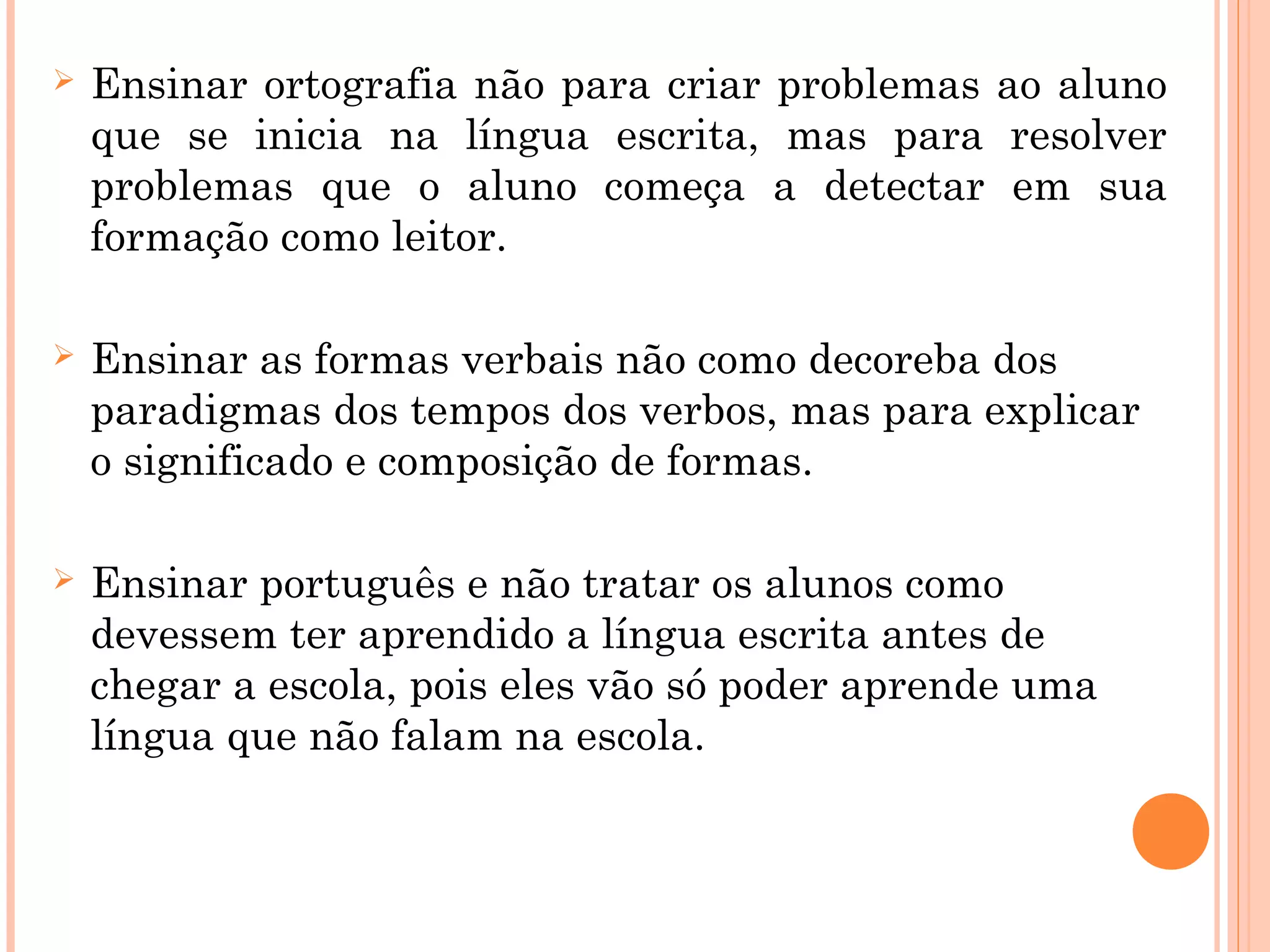  Ensinar ortografia não para criar problemas ao aluno
que se inicia na língua escrita, mas para resolver
problemas que o aluno começa a detectar em sua
formação como leitor.
 Ensinar as formas verbais não como decoreba dos
paradigmas dos tempos dos verbos, mas para explicar
o significado e composição de formas.
 Ensinar português e não tratar os alunos como
devessem ter aprendido a língua escrita antes de
chegar a escola, pois eles vão só poder aprende uma
língua que não falam na escola.
 